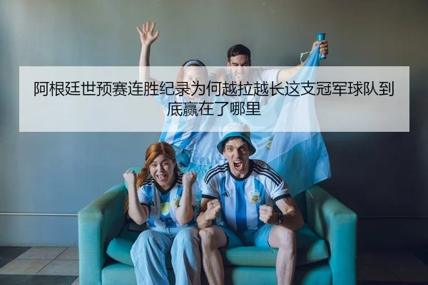 阿根廷世预赛连胜纪录为何越拉越长这支冠军球队到底赢在了哪里