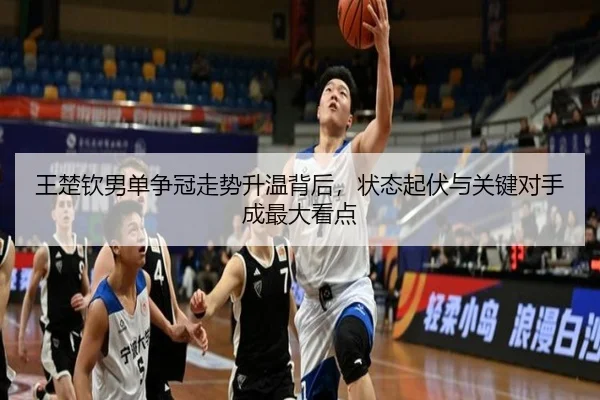 王楚钦男单争冠走势升温背后，状态起伏与关键对手成最大看点